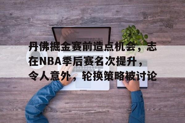 KAIYUN SPORTS-包含丹佛掘金赛前造点机会，志在NBA季后赛名次提升，令人意外，轮换策略被讨论的词条